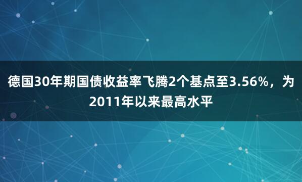 德国30年期国债收益率飞腾2个基点至3.56%，为2011年以来最高水平