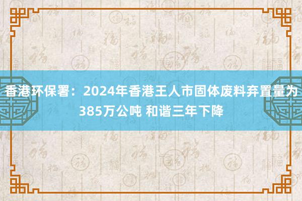 香港环保署：2024年香港王人市固体废料弃置量为385万公吨 和谐三年下降